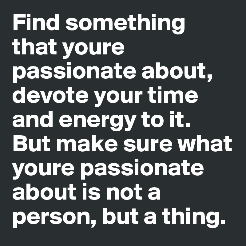 Find something that youre passionate about, devote your time and energy to it. But make sure what youre passionate about is not a person, but a thing.