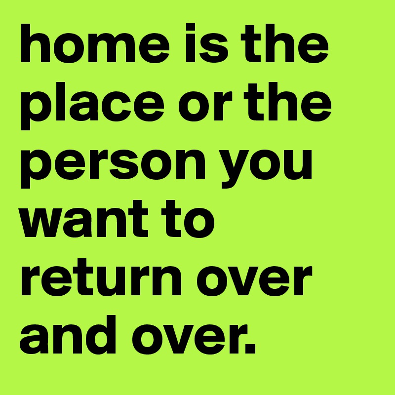 home is the place or the person you want to return over and over. 