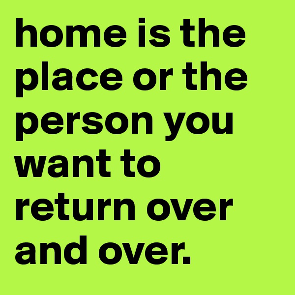 home is the place or the person you want to return over and over. 