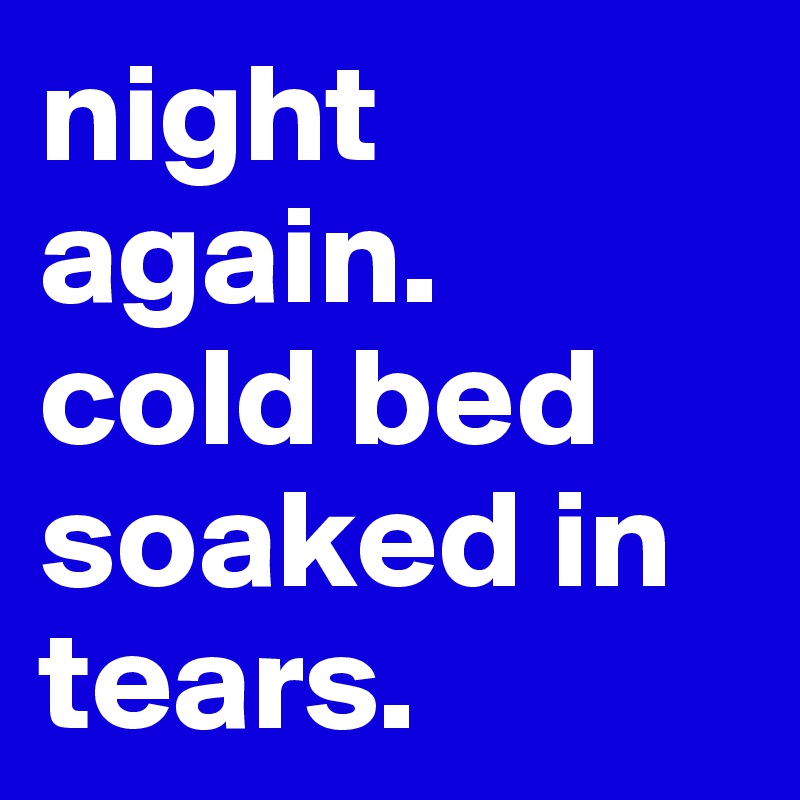 night again. 
cold bed soaked in tears. 