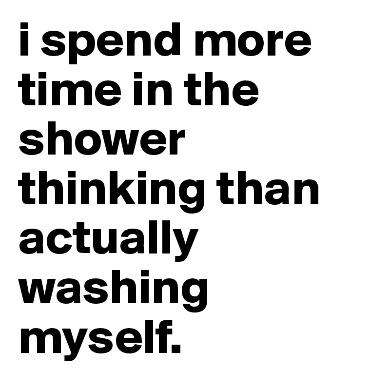 i spend more time in the shower thinking than actually washing myself. 