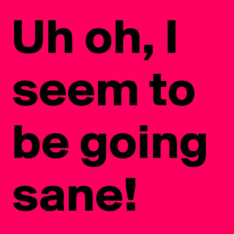 Uh oh, I seem to be going sane!