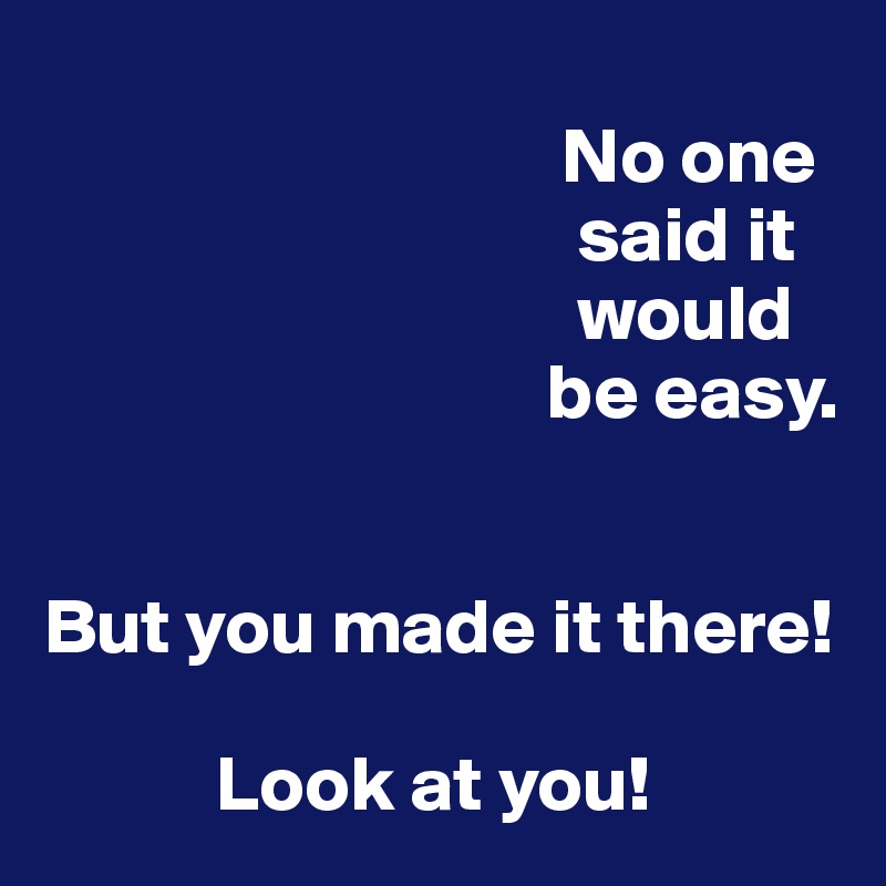 
                                 No one
                                  said it       
                                  would 
                                be easy.


But you made it there!

           Look at you! 