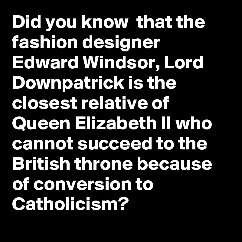 Did you know  that the fashion designer Edward Windsor, Lord Downpatrick is the closest relative of Queen Elizabeth II who cannot succeed to the British throne because of conversion to Catholicism?
