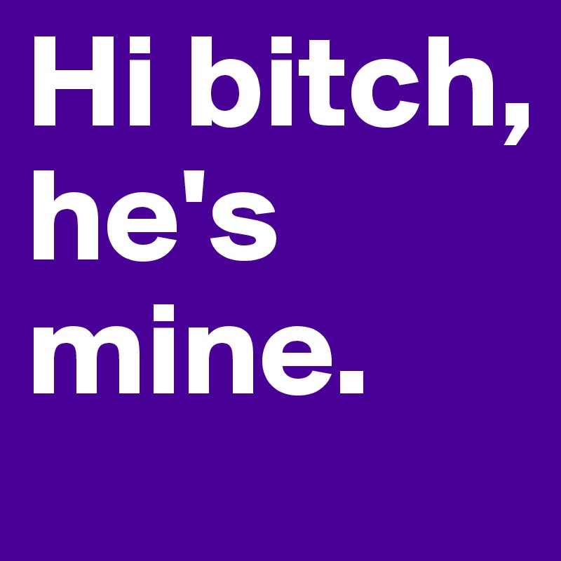 Hi bitch, he's mine.