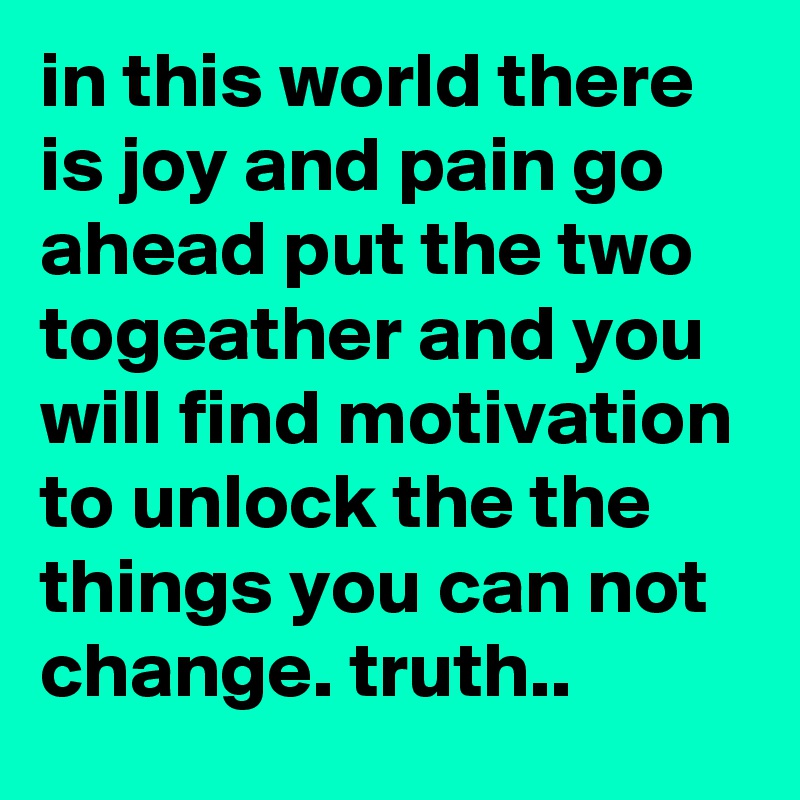 in this world there is joy and pain go ahead put the two togeather and you will find motivation to unlock the the things you can not change. truth..