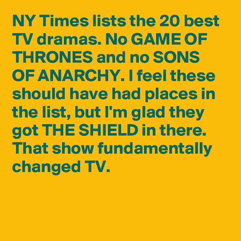 NY Times lists the 20 best TV dramas. No GAME OF THRONES and no SONS OF ANARCHY. I feel these should have had places in the list, but I'm glad they got THE SHIELD in there. That show fundamentally changed TV.