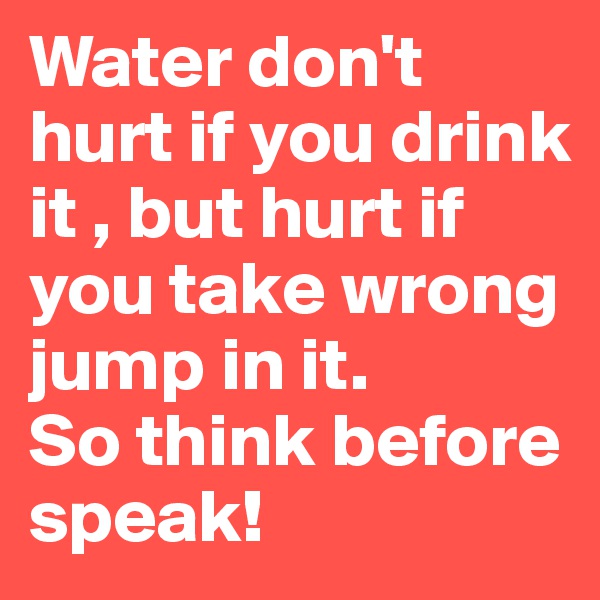 Water don't hurt if you drink it , but hurt if you take wrong jump in it.
So think before speak!