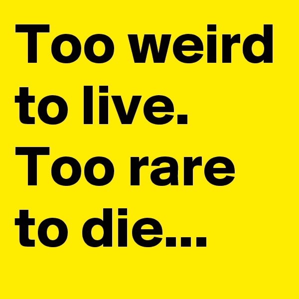 Too weird to live.
Too rare to die...