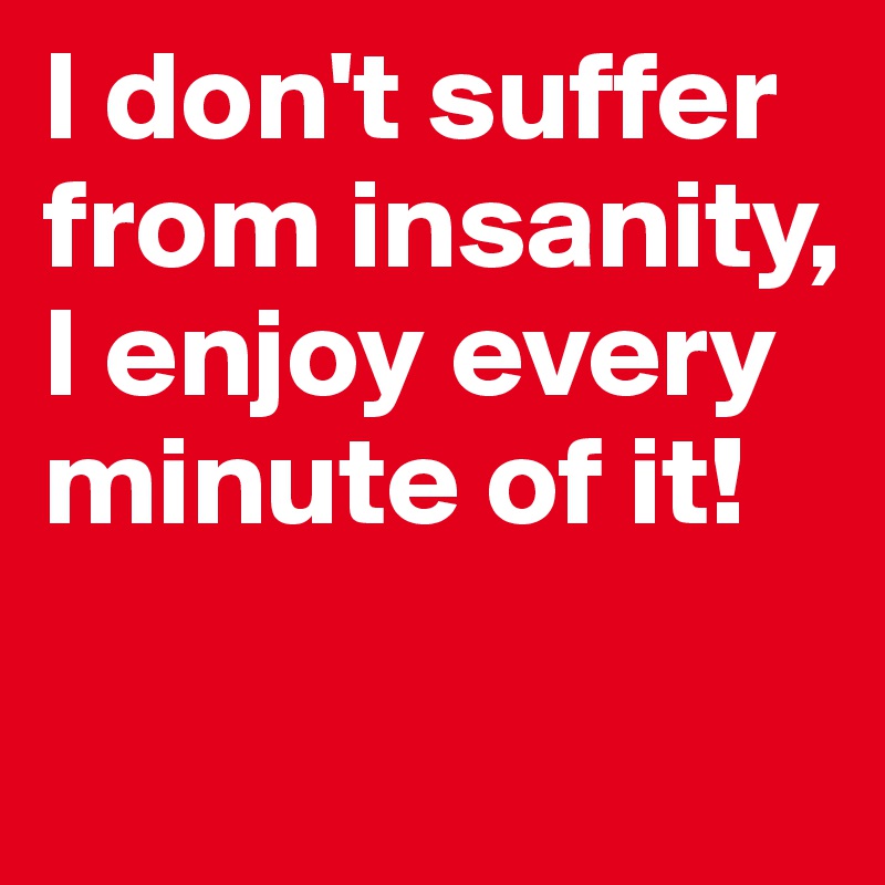 I don't suffer from insanity, I enjoy every minute of it!

