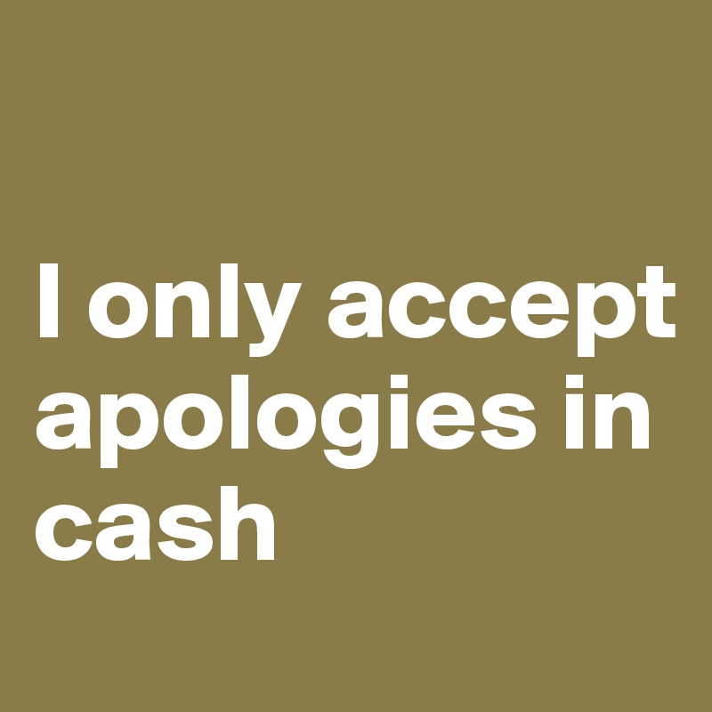 

I only accept apologies in cash 