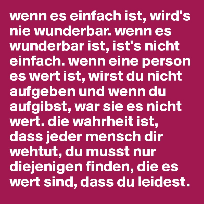 wenn es einfach ist, wird's nie wunderbar. wenn es wunderbar ist, ist's nicht einfach. wenn eine person es wert ist, wirst du nicht aufgeben und wenn du aufgibst, war sie es nicht wert. die wahrheit ist, dass jeder mensch dir wehtut, du musst nur diejenigen finden, die es wert sind, dass du leidest.