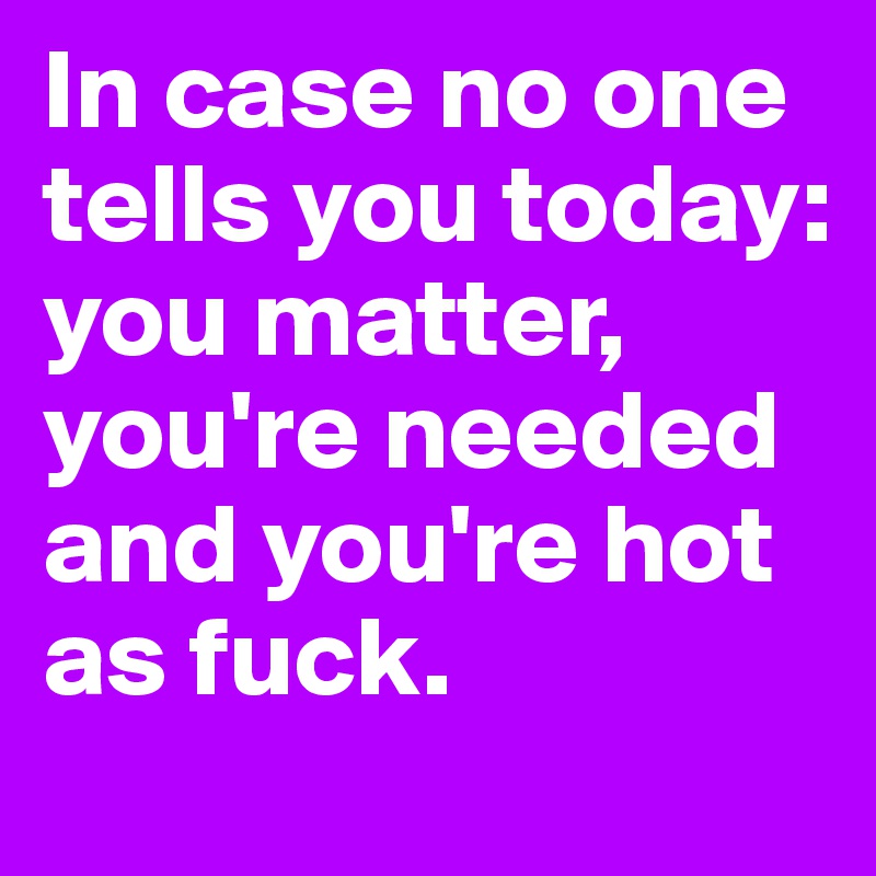 In case no one tells you today: you matter, you're needed and you're hot as fuck. 
