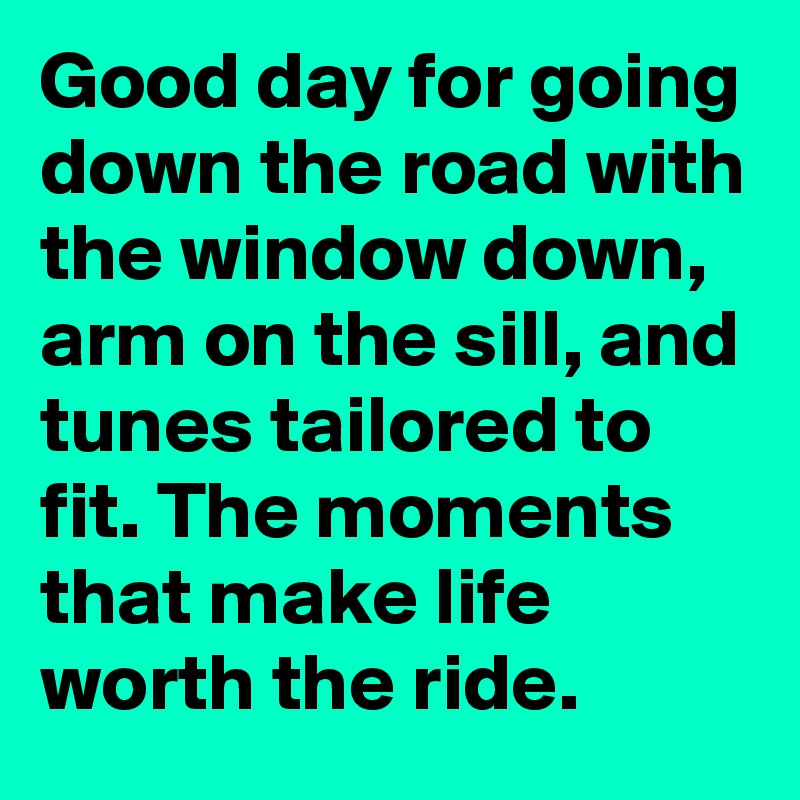 Good day for going down the road with the window down, arm on the sill, and tunes tailored to fit. The moments that make life worth the ride.