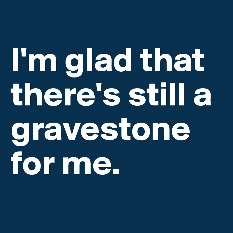 
I'm glad that there's still a gravestone for me.
