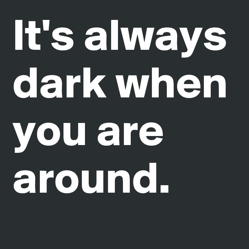 It's always dark when you are around.