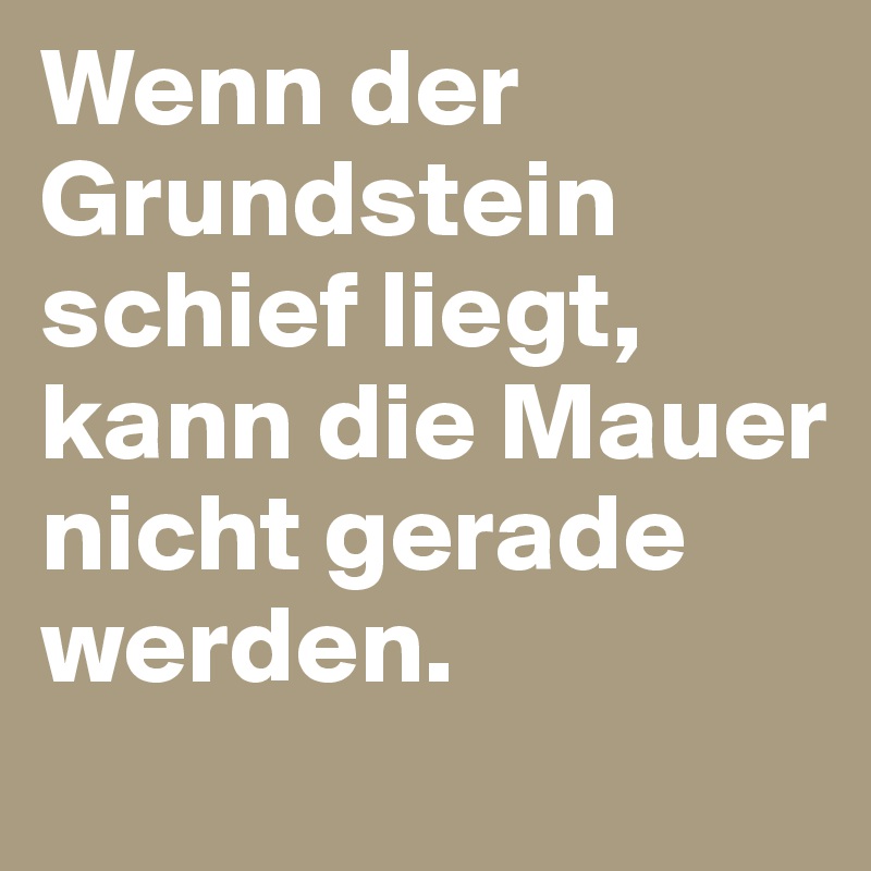 Wenn der Grundstein schief liegt, kann die Mauer nicht gerade werden.