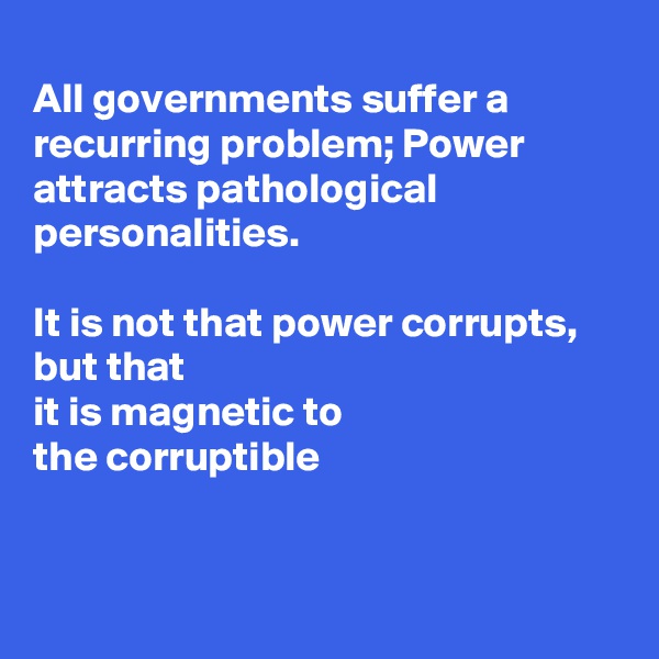 
All governments suffer a recurring problem; Power attracts pathological personalities.

It is not that power corrupts, but that 
it is magnetic to
the corruptible 


