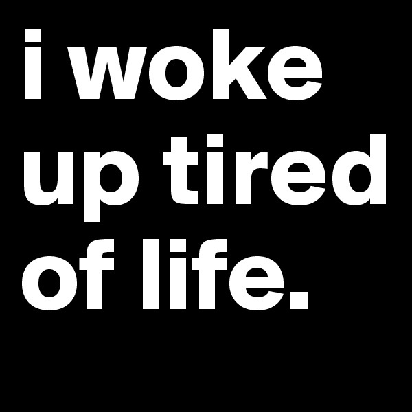 i woke up tired of life.