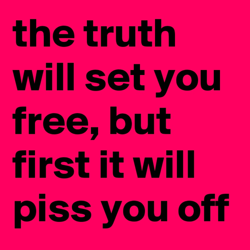 the truth will set you free, but first it will piss you off