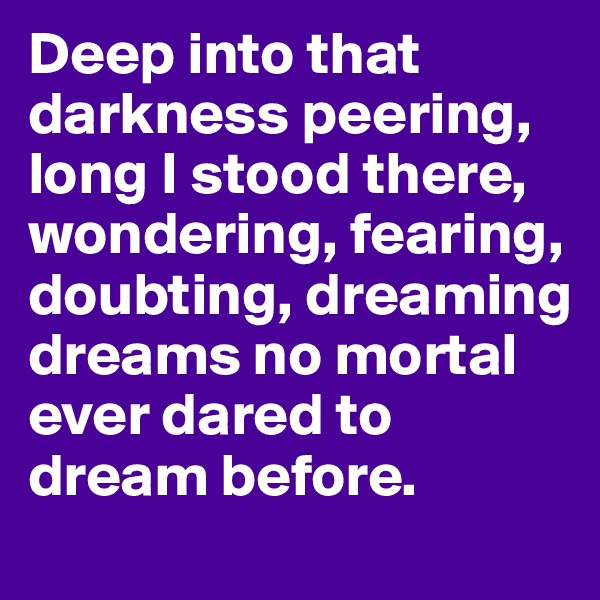 Deep into that darkness peering, long I stood there, wondering, fearing, doubting, dreaming dreams no mortal ever dared to dream before.
