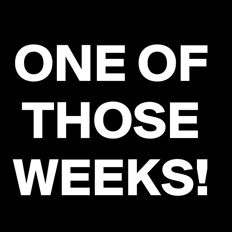 ONE OF THOSE WEEKS!