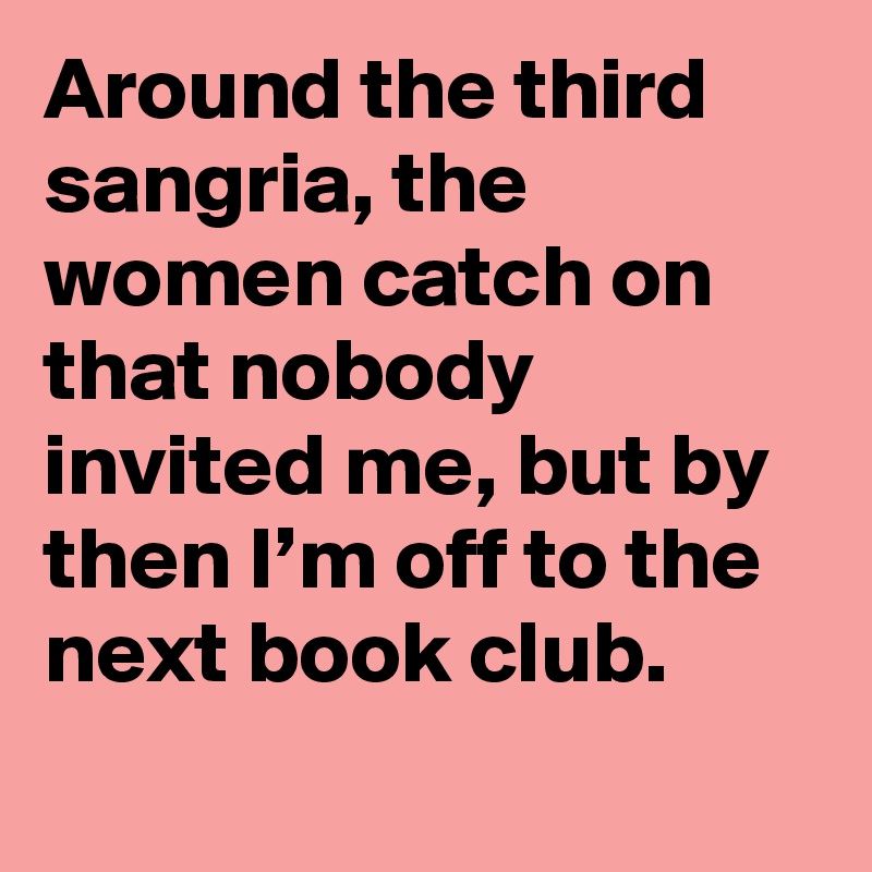 Around the third sangria, the women catch on that nobody invited me, but by then I’m off to the next book club.