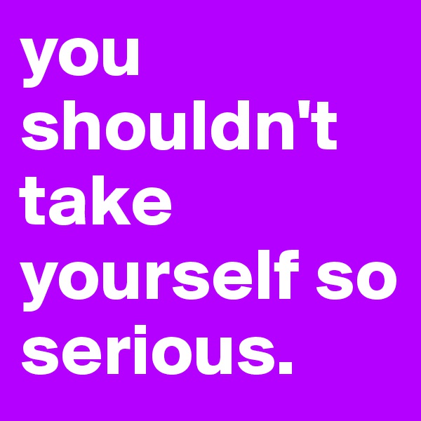 you shouldn't take yourself so serious.