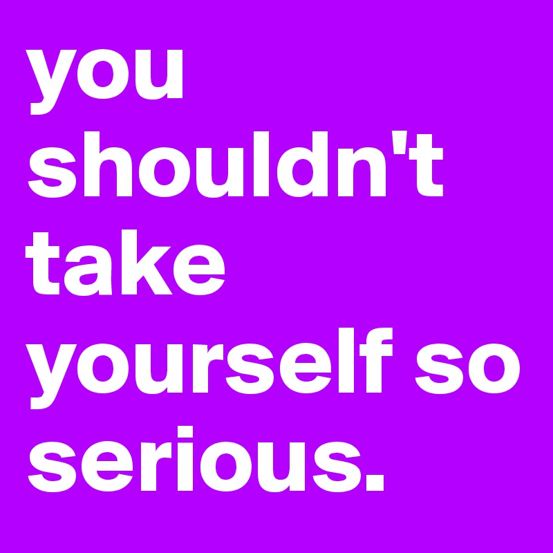 you shouldn't take yourself so serious.