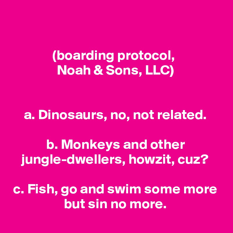 

(boarding protocol, 
Noah & Sons, LLC)


a. Dinosaurs, no, not related.

b. Monkeys and other jungle-dwellers, howzit, cuz?

c. Fish, go and swim some more but sin no more.
