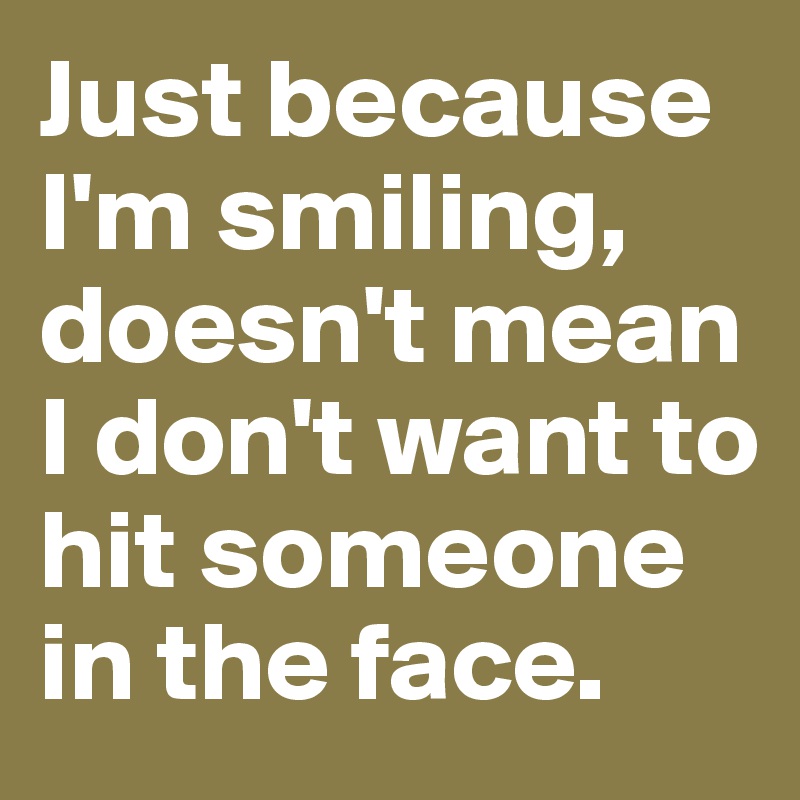 Just because I'm smiling, doesn't mean I don't want to hit someone in the face. 