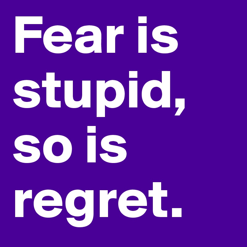Fear is stupid, so is regret. 