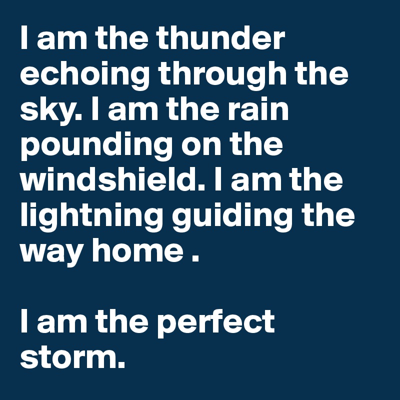 I am the thunder echoing through the sky. I am the rain pounding on the windshield. I am the lightning guiding the way home . 

I am the perfect storm.
