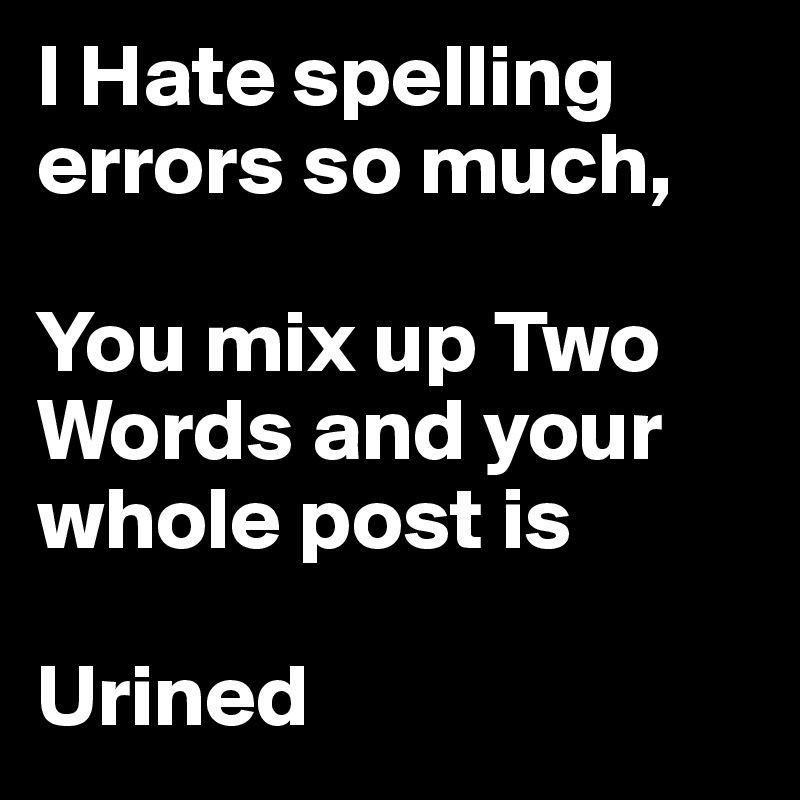 I Hate spelling errors so much,

You mix up Two Words and your whole post is 
     
Urined