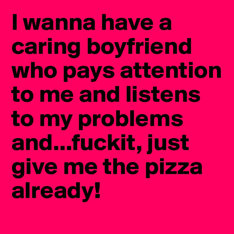 I wanna have a caring boyfriend who pays attention to me and listens to my problems and...fuckit, just give me the pizza already!