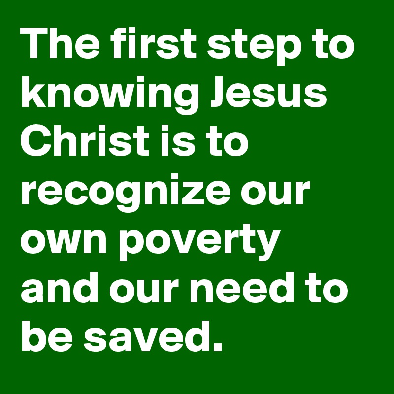The first step to knowing Jesus Christ is to recognize our own poverty and our need to be saved.