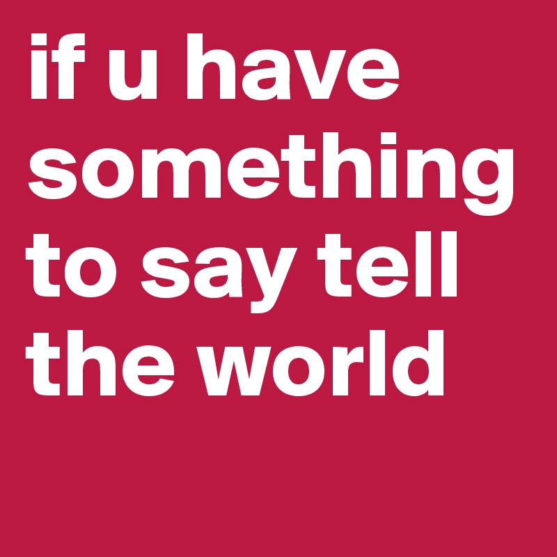 if u have something to say tell the world
