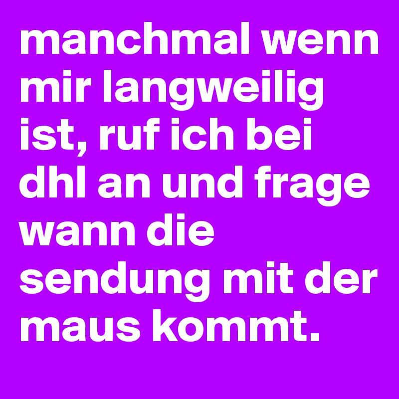 manchmal wenn mir langweilig ist, ruf ich bei dhl an und frage wann die sendung mit der maus kommt.