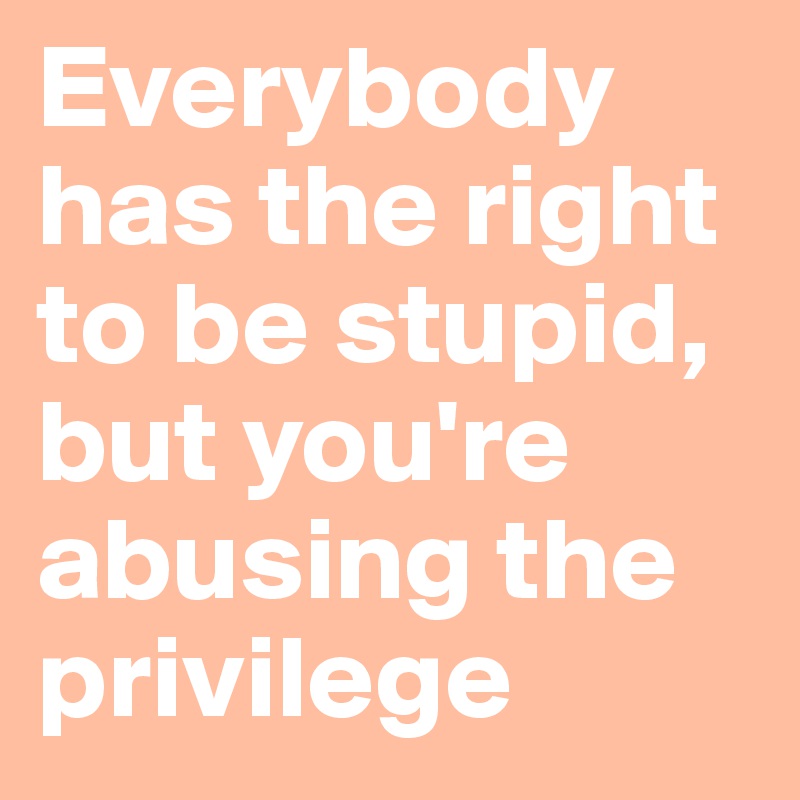 Everybody has the right to be stupid,  but you're  abusing the privilege