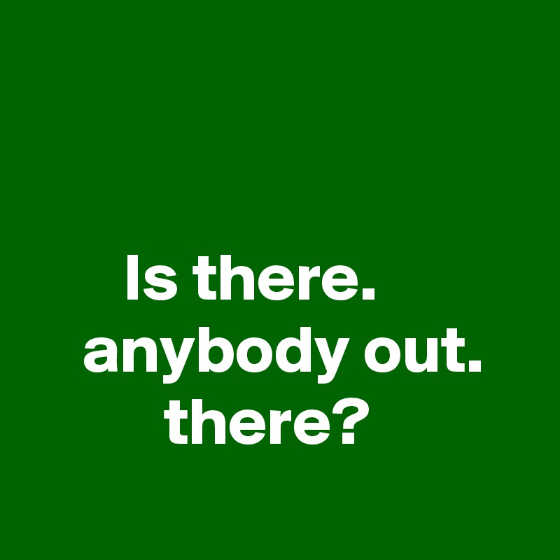 


       Is there.               anybody out.             there? 
  