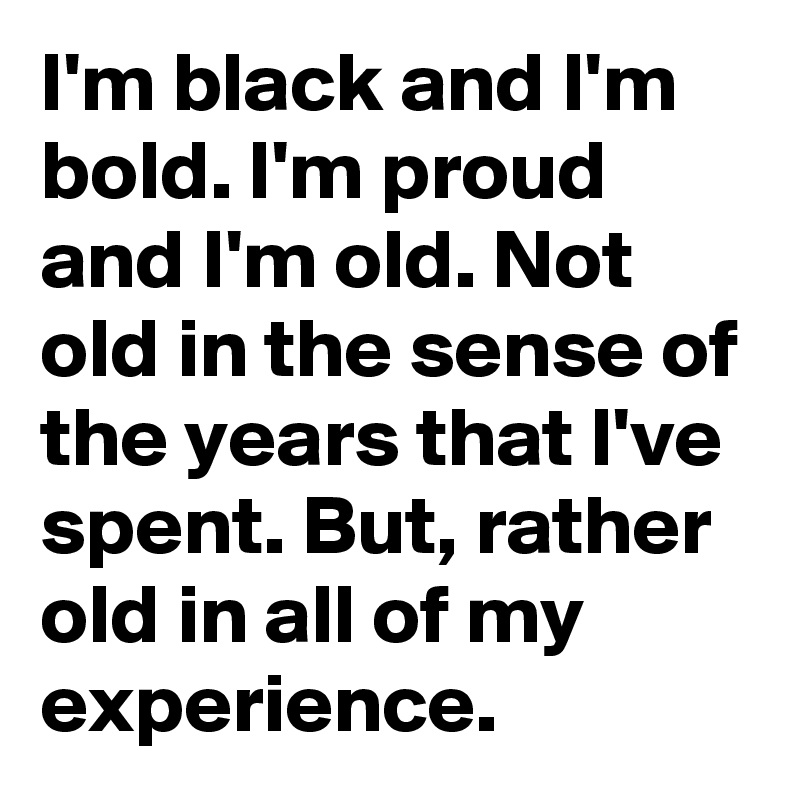 I'm black and I'm bold. I'm proud and I'm old. Not old in the sense of the years that I've spent. But, rather old in all of my experience. 
