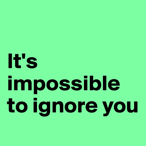 

It's impossible to ignore you 
