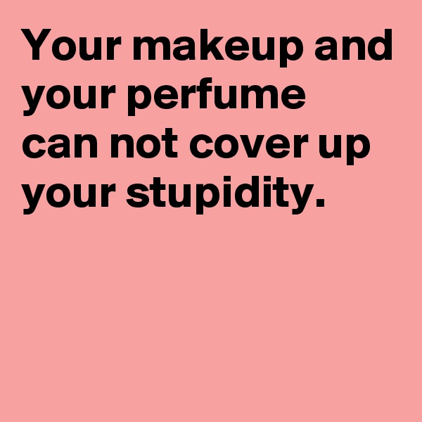 Your makeup and your perfume can not cover up your stupidity.


