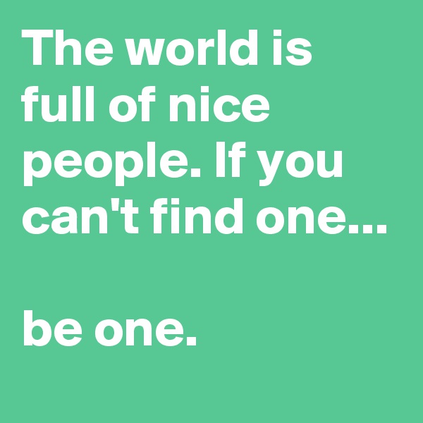The world is full of nice people. If you can't find one...

be one.