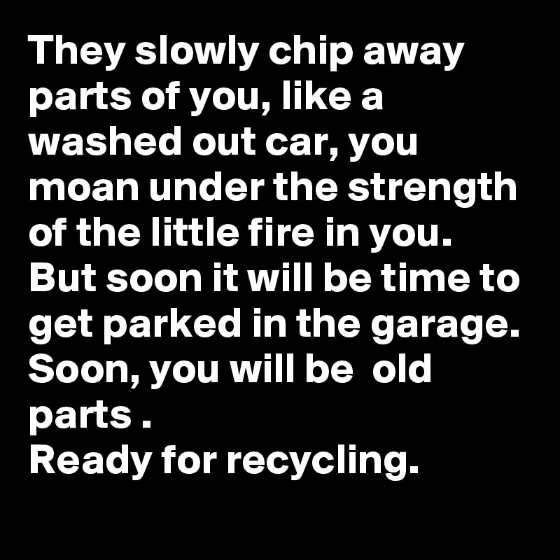 They slowly chip away parts of you, like a washed out car, you moan under the strength of the little fire in you. 
But soon it will be time to get parked in the garage. 
Soon, you will be  old parts .
Ready for recycling. 