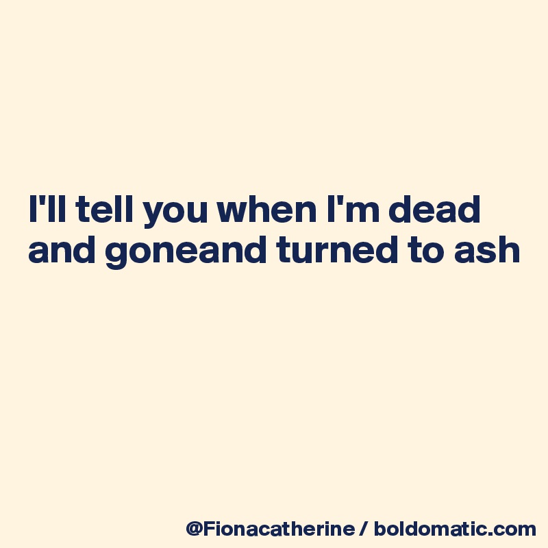 



I'll tell you when I'm dead and goneand turned to ash





