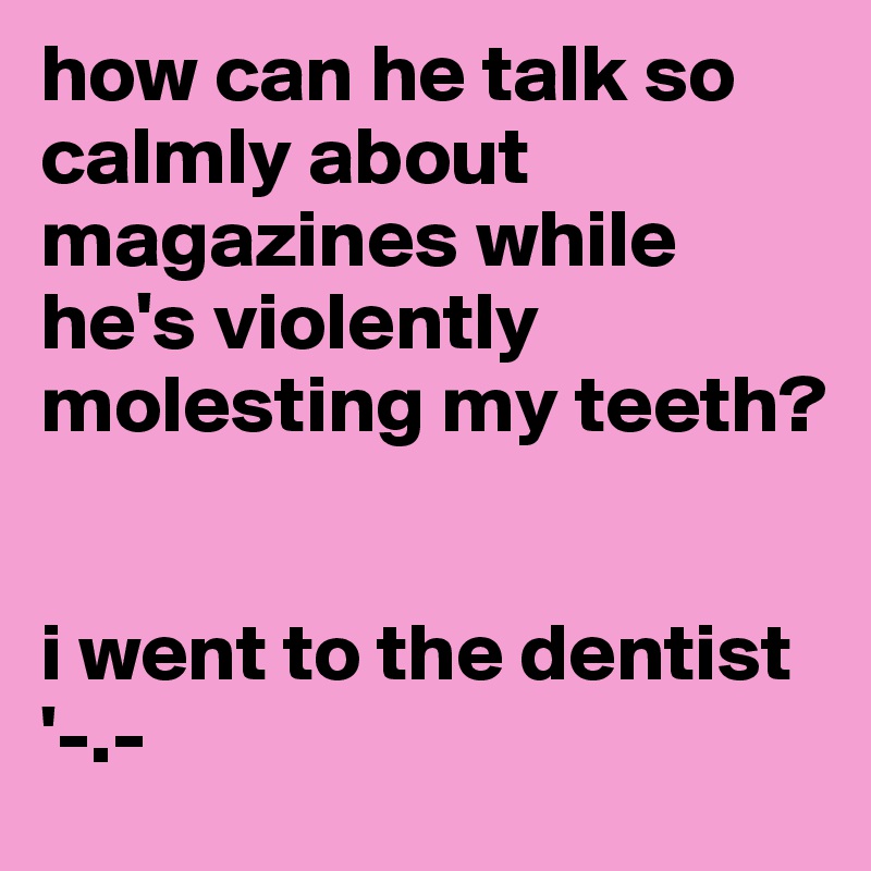 how can he talk so calmly about magazines while he's violently molesting my teeth? 


i went to the dentist '-.-