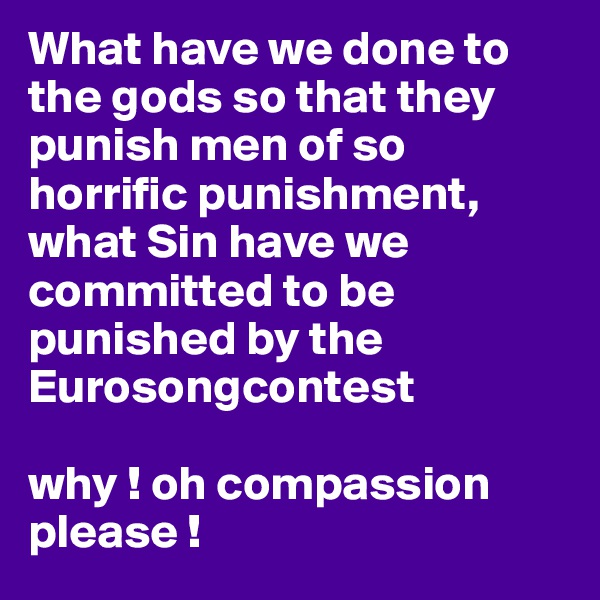 What have we done to the gods so that they punish men of so horrific punishment, 
what Sin have we committed to be punished by the Eurosongcontest

why ! oh compassion please !