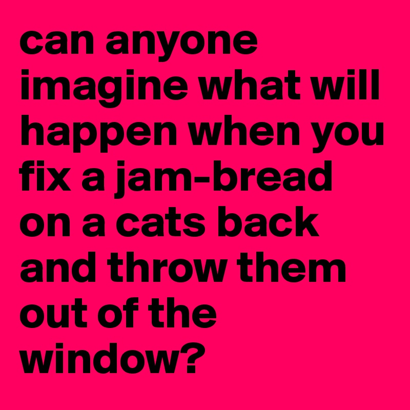 can anyone imagine what will happen when you fix a jam-bread on a cats back and throw them out of the window?