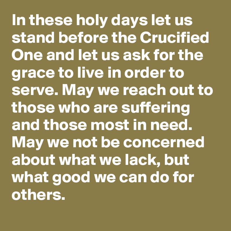 In these holy days let us stand before the Crucified One and let us ask for the grace to live in order to serve. May we reach out to those who are suffering and those most in need. May we not be concerned about what we lack, but what good we can do for others.